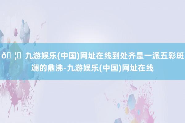 🦄九游娱乐(中国)网址在线到处齐是一派五彩斑斓的鼎沸-九游娱乐(中国)网址在线