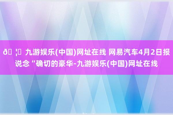 🦄九游娱乐(中国)网址在线 网易汽车4月2日报说念“确切的豪华-九游娱乐(中国)网址在线