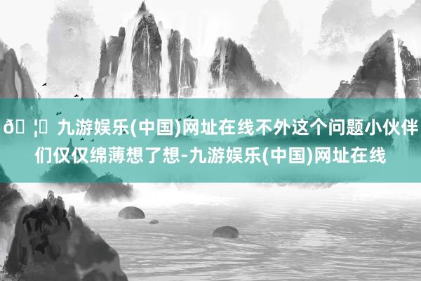 🦄九游娱乐(中国)网址在线不外这个问题小伙伴们仅仅绵薄想了想-九游娱乐(中国)网址在线