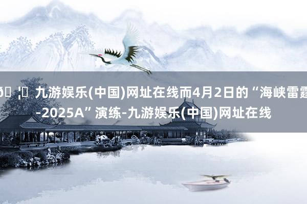 🦄九游娱乐(中国)网址在线而4月2日的“海峡雷霆-2025A”演练-九游娱乐(中国)网址在线