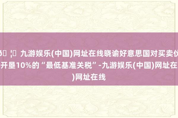 🦄九游娱乐(中国)网址在线晓谕好意思国对买卖伙伴开垦10%的“最低基准关税”-九游娱乐(中国)网址在线