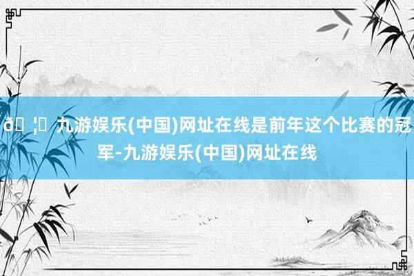 🦄九游娱乐(中国)网址在线是前年这个比赛的冠军-九游娱乐(中国)网址在线