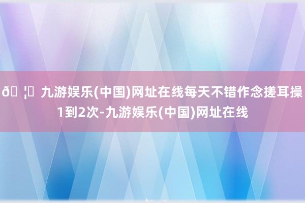 🦄九游娱乐(中国)网址在线每天不错作念搓耳操1到2次-九游娱乐(中国)网址在线