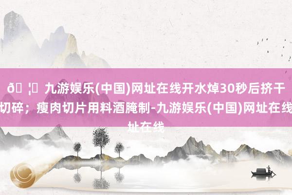 🦄九游娱乐(中国)网址在线开水焯30秒后挤干切碎；瘦肉切片用料酒腌制-九游娱乐(中国)网址在线