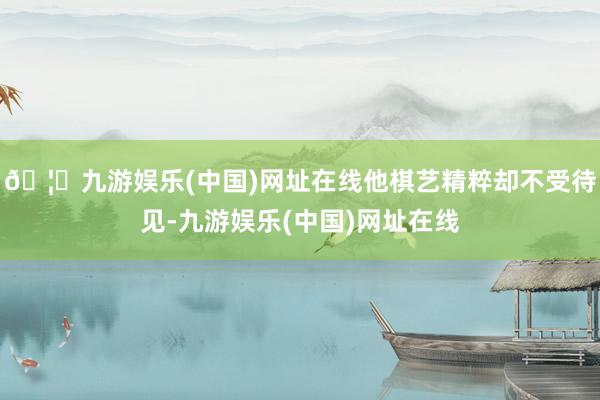 🦄九游娱乐(中国)网址在线他棋艺精粹却不受待见-九游娱乐(中国)网址在线