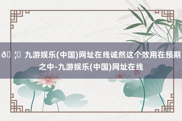 🦄九游娱乐(中国)网址在线诚然这个效用在预期之中-九游娱乐(中国)网址在线