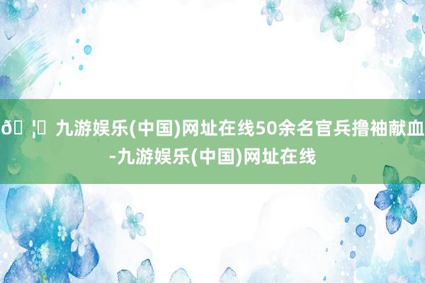 🦄九游娱乐(中国)网址在线50余名官兵撸袖献血-九游娱乐(中国)网址在线