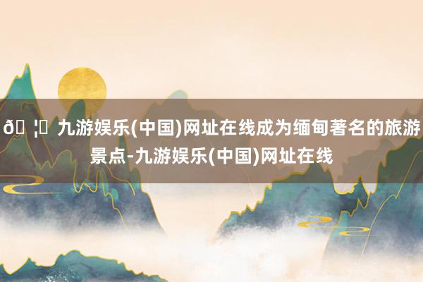 🦄九游娱乐(中国)网址在线成为缅甸著名的旅游景点-九游娱乐(中国)网址在线