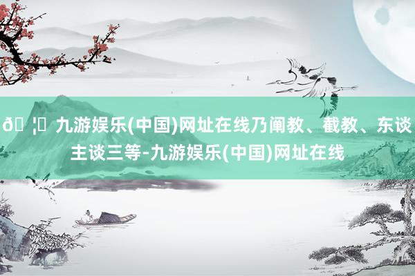 🦄九游娱乐(中国)网址在线乃阐教、截教、东谈主谈三等-九游娱乐(中国)网址在线