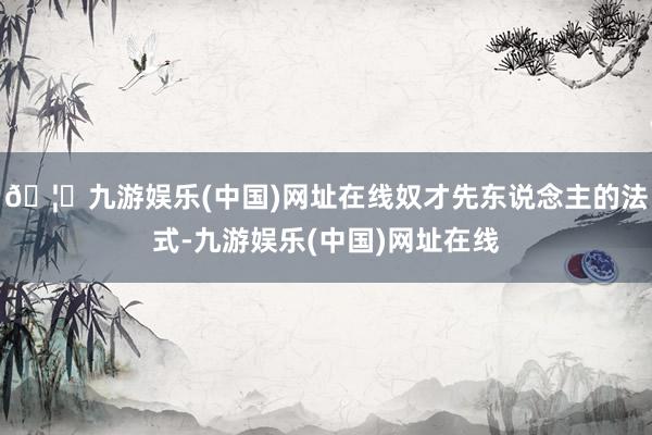 🦄九游娱乐(中国)网址在线奴才先东说念主的法式-九游娱乐(中国)网址在线