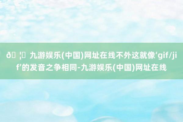🦄九游娱乐(中国)网址在线不外这就像‘gif/jif’的发音之争相同-九游娱乐(中国)网址在线
