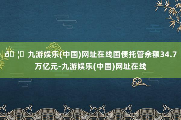 🦄九游娱乐(中国)网址在线国债托管余额34.7万亿元-九游娱乐(中国)网址在线