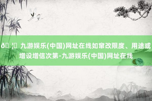 🦄九游娱乐(中国)网址在线如窜改限度、用途或增设增信次第-九游娱乐(中国)网址在线