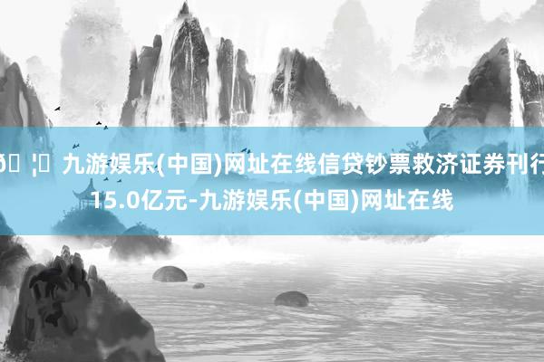 🦄九游娱乐(中国)网址在线信贷钞票救济证券刊行15.0亿元-九游娱乐(中国)网址在线