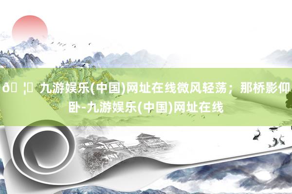 🦄九游娱乐(中国)网址在线微风轻荡；那桥影仰卧-九游娱乐(中国)网址在线