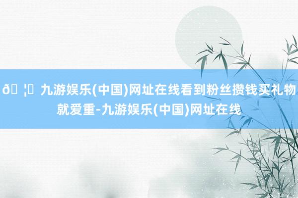 🦄九游娱乐(中国)网址在线看到粉丝攒钱买礼物就爱重-九游娱乐(中国)网址在线