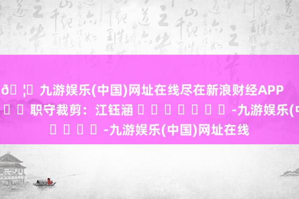 🦄九游娱乐(中国)网址在线尽在新浪财经APP            						职守裁剪：江钰涵 							-九游娱乐(中国)网址在线