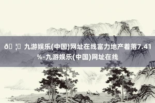🦄九游娱乐(中国)网址在线富力地产着落7.41%-九游娱乐(中国)网址在线