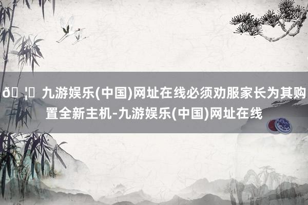 🦄九游娱乐(中国)网址在线必须劝服家长为其购置全新主机-九游娱乐(中国)网址在线