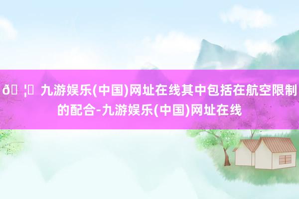 🦄九游娱乐(中国)网址在线其中包括在航空限制的配合-九游娱乐(中国)网址在线