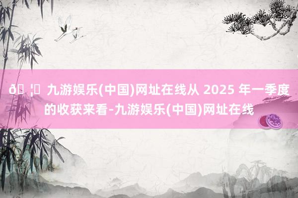 🦄九游娱乐(中国)网址在线从 2025 年一季度的收获来看-九游娱乐(中国)网址在线