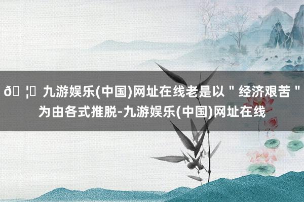 🦄九游娱乐(中国)网址在线老是以＂经济艰苦＂为由各式推脱-九游娱乐(中国)网址在线