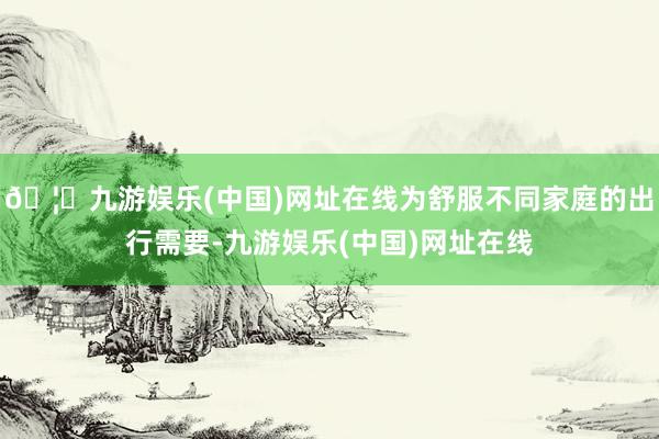 🦄九游娱乐(中国)网址在线为舒服不同家庭的出行需要-九游娱乐(中国)网址在线