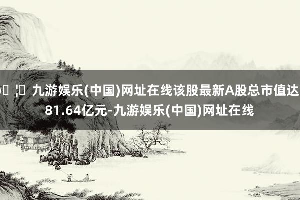 🦄九游娱乐(中国)网址在线该股最新A股总市值达381.64亿元-九游娱乐(中国)网址在线