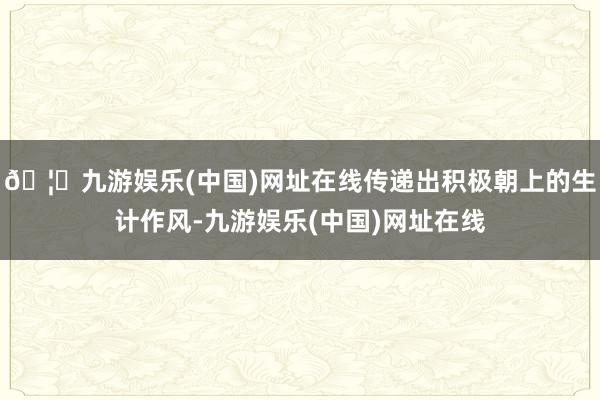 🦄九游娱乐(中国)网址在线传递出积极朝上的生计作风-九游娱乐(中国)网址在线