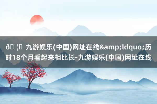 🦄九游娱乐(中国)网址在线&ldquo;历时18个月看起来相比长-九游娱乐(中国)网址在线