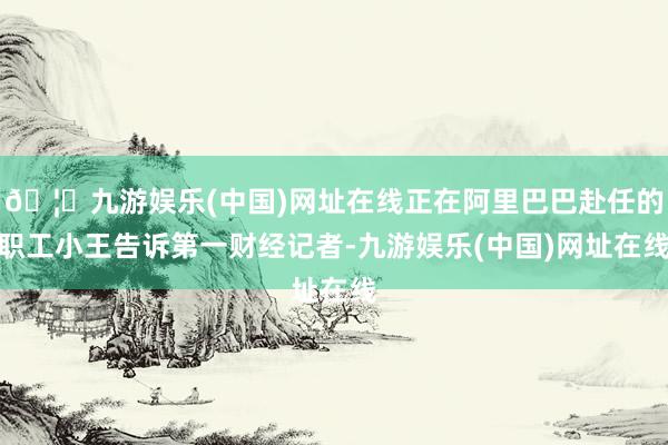🦄九游娱乐(中国)网址在线正在阿里巴巴赴任的职工小王告诉第一财经记者-九游娱乐(中国)网址在线