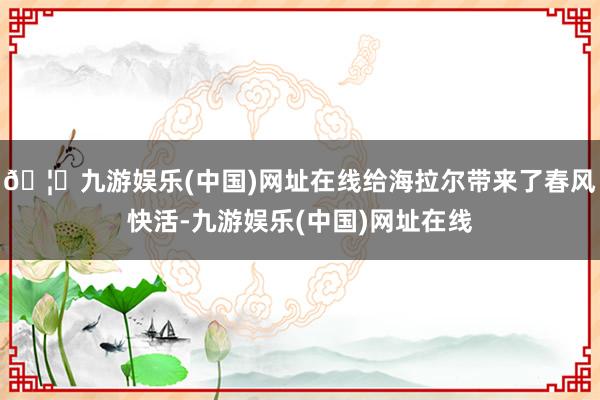 🦄九游娱乐(中国)网址在线给海拉尔带来了春风快活-九游娱乐(中国)网址在线