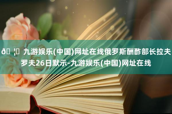 🦄九游娱乐(中国)网址在线俄罗斯酬酢部长拉夫罗夫26日默示-九游娱乐(中国)网址在线