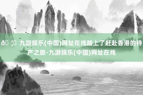 🦄九游娱乐(中国)网址在线踏上了赶赴香港的待产之旅-九游娱乐(中国)网址在线