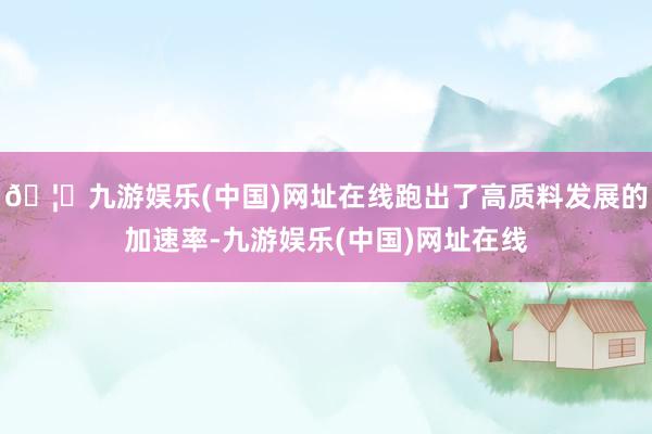 🦄九游娱乐(中国)网址在线跑出了高质料发展的加速率-九游娱乐(中国)网址在线