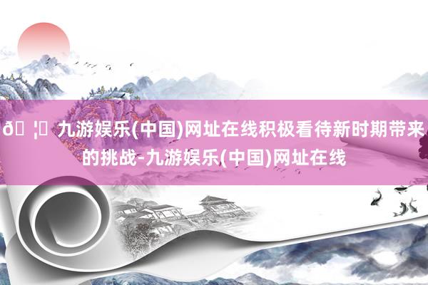 🦄九游娱乐(中国)网址在线积极看待新时期带来的挑战-九游娱乐(中国)网址在线