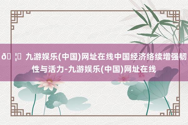 🦄九游娱乐(中国)网址在线中国经济络续增强韧性与活力-九游娱乐(中国)网址在线