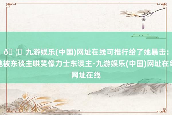 🦄九游娱乐(中国)网址在线可推行给了她暴击：她被东谈主哄笑像力士东谈主-九游娱乐(中国)网址在线