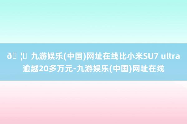 🦄九游娱乐(中国)网址在线比小米SU7 ultra逾越20多万元-九游娱乐(中国)网址在线