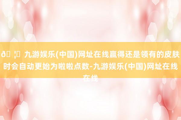 🦄九游娱乐(中国)网址在线赢得还是领有的皮肤时会自动更始为啦啦点数-九游娱乐(中国)网址在线