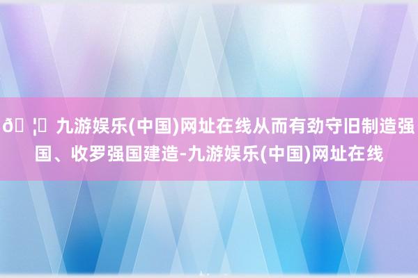 🦄九游娱乐(中国)网址在线从而有劲守旧制造强国、收罗强国建造-九游娱乐(中国)网址在线