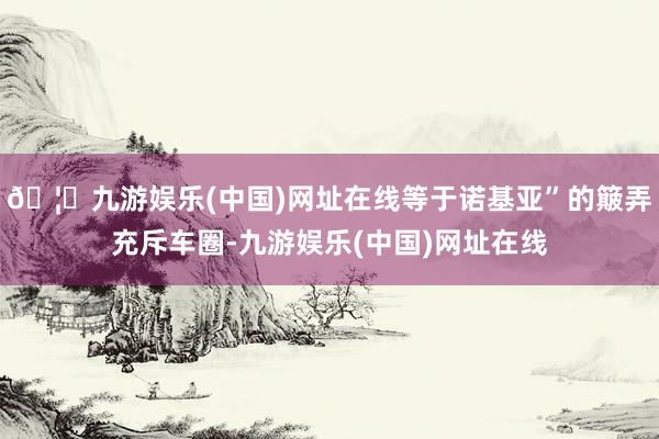🦄九游娱乐(中国)网址在线等于诺基亚”的簸弄充斥车圈-九游娱乐(中国)网址在线