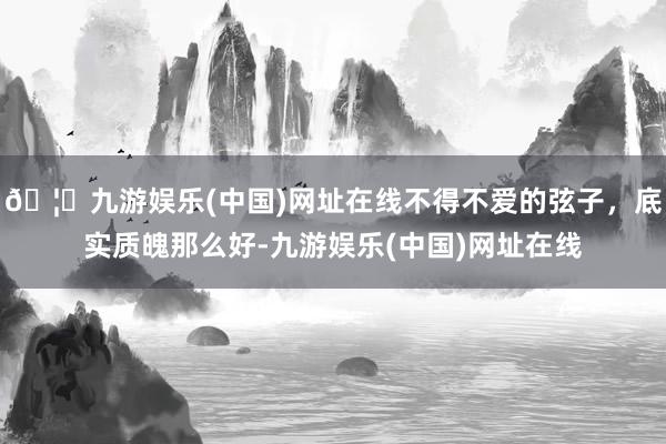 🦄九游娱乐(中国)网址在线不得不爱的弦子，底实质魄那么好-九游娱乐(中国)网址在线