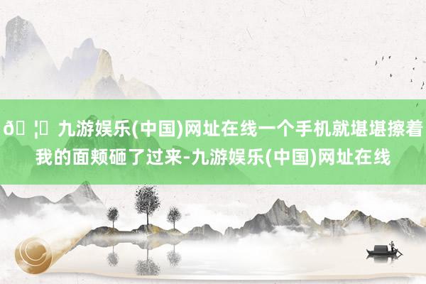 🦄九游娱乐(中国)网址在线一个手机就堪堪擦着我的面颊砸了过来-九游娱乐(中国)网址在线