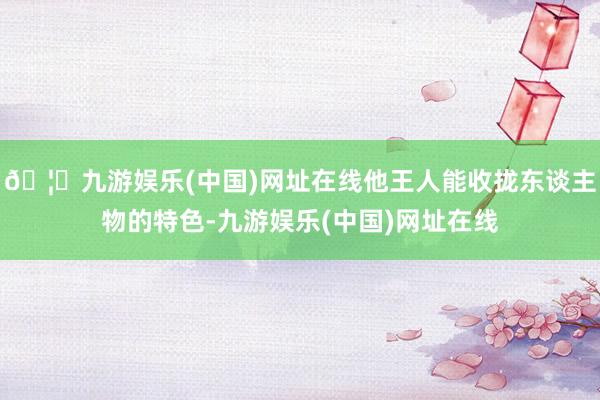 🦄九游娱乐(中国)网址在线他王人能收拢东谈主物的特色-九游娱乐(中国)网址在线