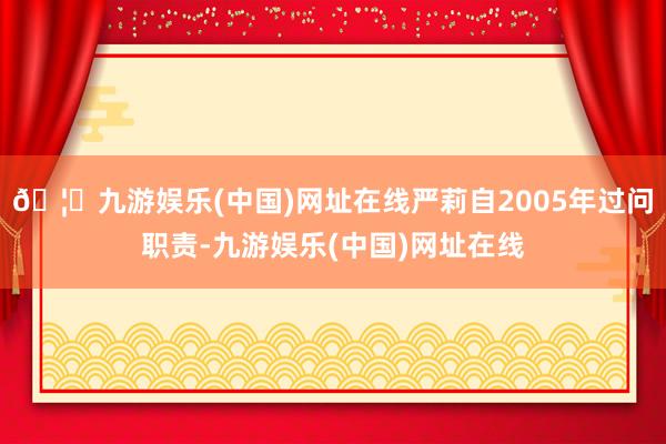 🦄九游娱乐(中国)网址在线严莉自2005年过问职责-九游娱乐(中国)网址在线