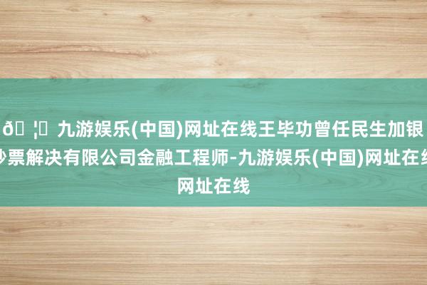 🦄九游娱乐(中国)网址在线王毕功曾任民生加银钞票解决有限公司金融工程师-九游娱乐(中国)网址在线