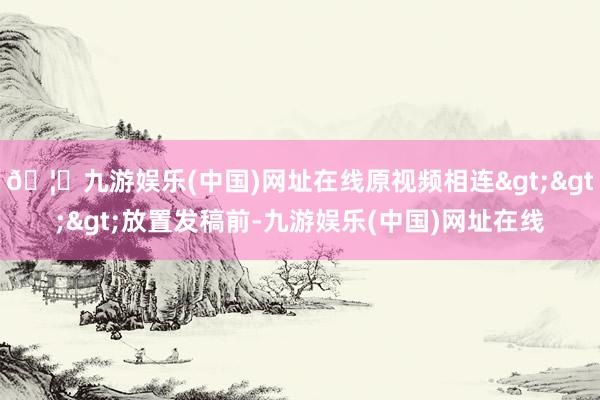🦄九游娱乐(中国)网址在线原视频相连>>>放置发稿前-九游娱乐(中国)网址在线