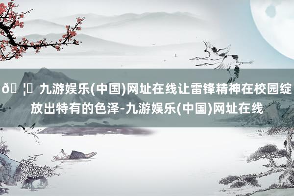 🦄九游娱乐(中国)网址在线让雷锋精神在校园绽放出特有的色泽-九游娱乐(中国)网址在线