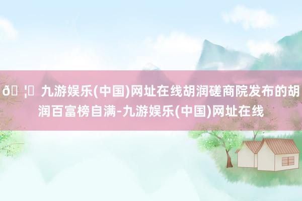 🦄九游娱乐(中国)网址在线胡润磋商院发布的胡润百富榜自满-九游娱乐(中国)网址在线